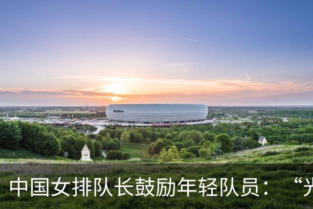 中国女排队长鼓励年轻队员：“光脚的不怕穿鞋的”